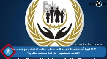 2025 ليبيا تُعلن شروط وأوراق الإحالة على التقاعد الاختياري مع تحديد سن التقاعد للمعلمين – هل أنت مستعد للتقديم؟